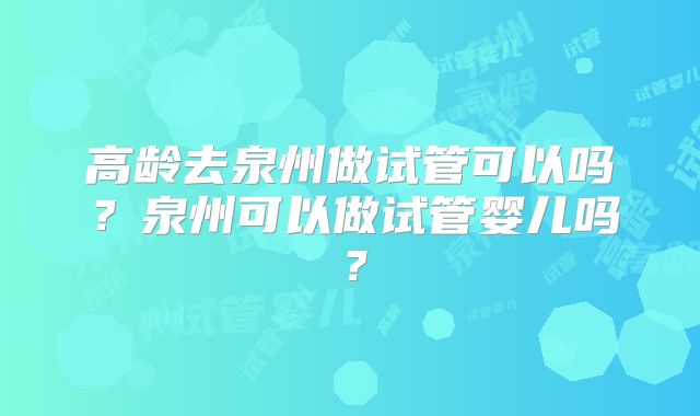 高龄去泉州做试管可以吗？泉州可以做试管婴儿吗？
