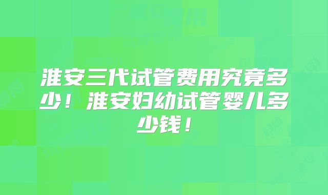 淮安三代试管费用究竟多少!淮安妇幼试管婴儿多少钱!