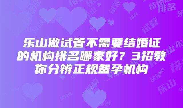 乐山做试管不需要结婚证的机构排名哪家好？3招教你分辨正规备孕机构