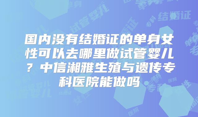 国内没有结婚证的单身女性可以去哪里做试管婴儿？中信湘雅生殖与遗传专科医院能做吗
