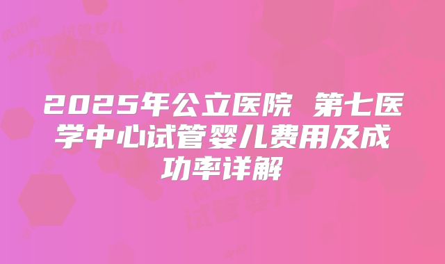 2025年公立医院 第七医学中心试管婴儿费用及成功率详解