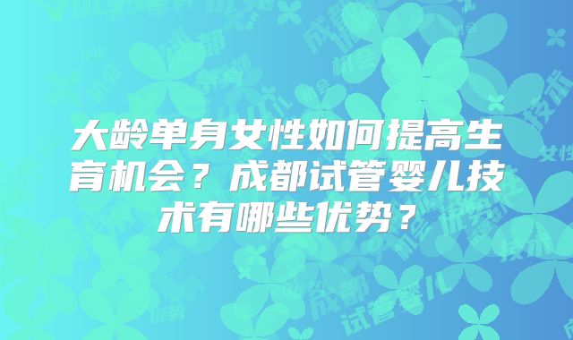 大龄单身女性如何提高生育机会？成都试管婴儿技术有哪些优势？