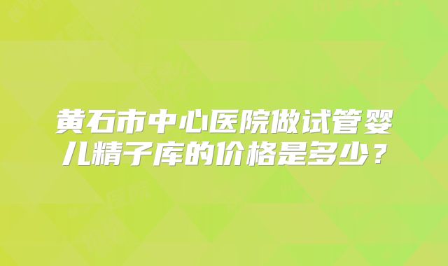 黄石市中心医院做试管婴儿精子库的价格是多少？