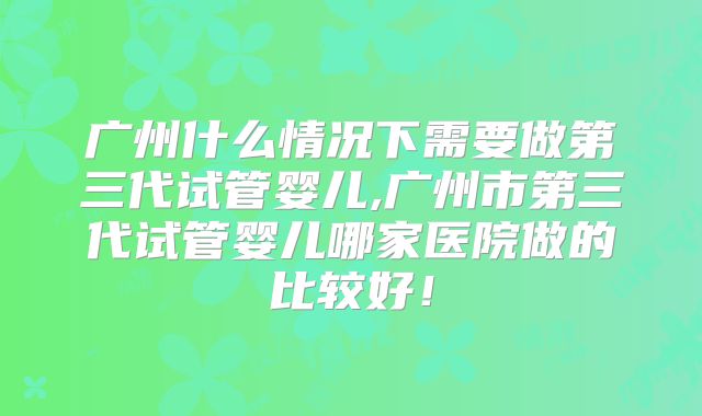 广州什么情况下需要做第三代试管婴儿,广州市第三代试管婴儿哪家医院做的比较好！