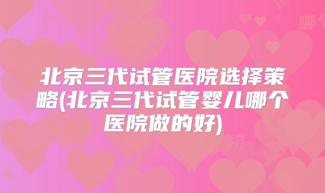 北京三代试管医院选择策略(北京三代试管婴儿哪个医院做的好)