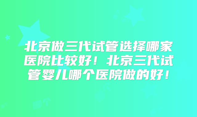 北京做三代试管选择哪家医院比较好！北京三代试管婴儿哪个医院做的好！
