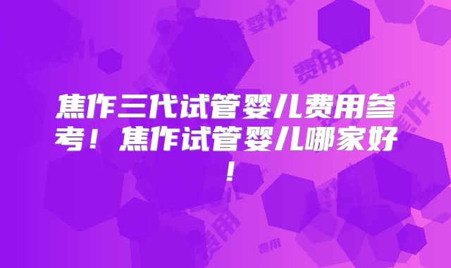 焦作三代试管婴儿费用参考！焦作试管婴儿哪家好！
