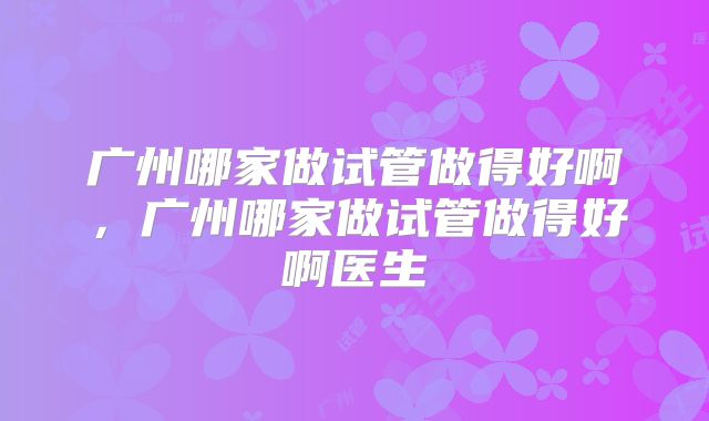 广州哪家做试管做得好啊，广州哪家做试管做得好啊医生