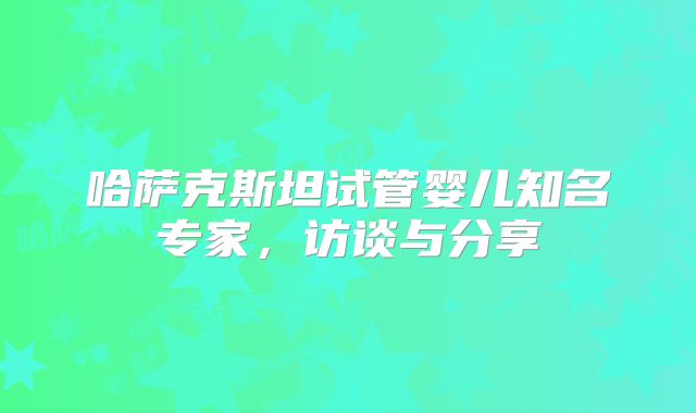 哈萨克斯坦试管婴儿知名专家，访谈与分享