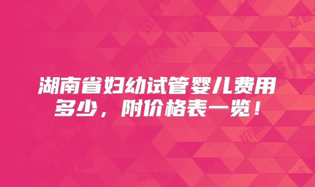 湖南省妇幼试管婴儿费用多少，附价格表一览！