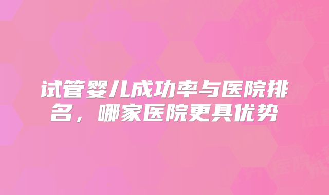 试管婴儿成功率与医院排名,哪家医院更具优势