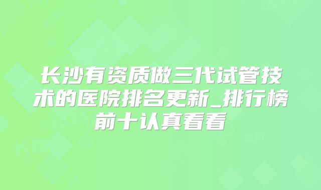 长沙有资质做三代试管技术的医院排名更新_排行榜前十认真看看