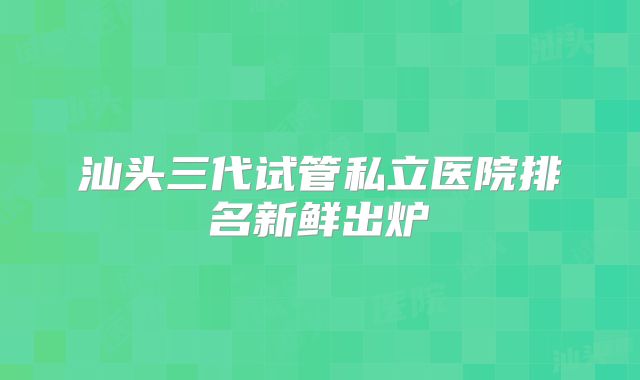 汕头三代试管私立医院排名新鲜出炉