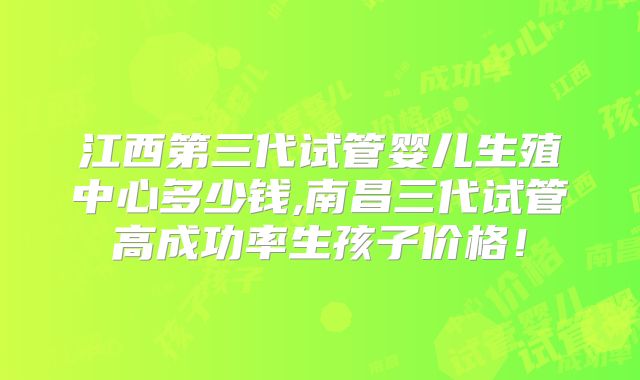 江西第三代试管婴儿生殖中心多少钱,南昌三代试管高成功率生孩子价格！