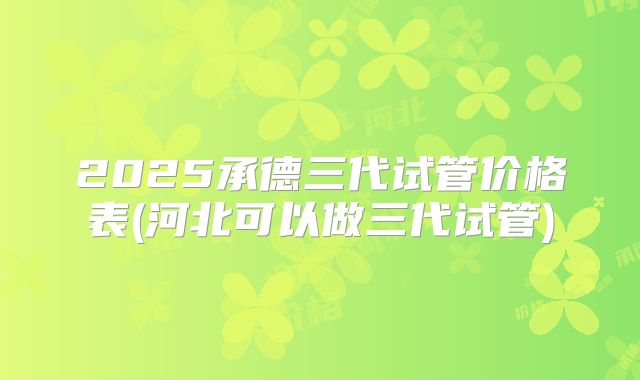 2025承德三代试管价格表(河北可以做三代试管)
