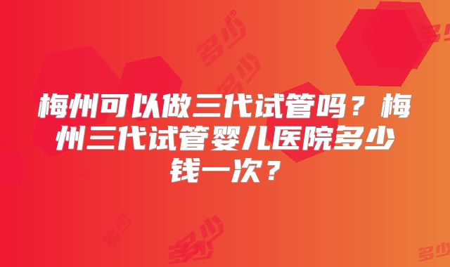 梅州可以做三代试管吗？梅州三代试管婴儿医院多少钱一次？