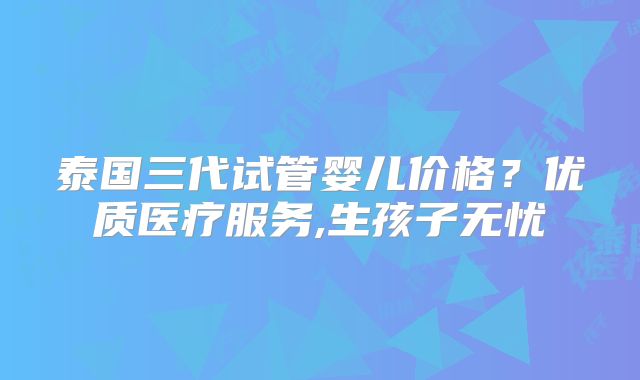 泰国三代试管婴儿价格?优质医疗服务,生孩子无忧