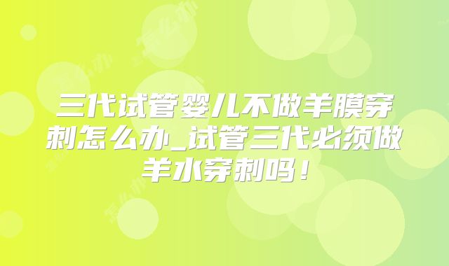 三代试管婴儿不做羊膜穿刺怎么办_试管三代必须做羊水穿刺吗!
