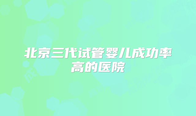 北京三代试管婴儿成功率高的医院