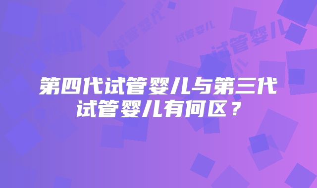 第四代试管婴儿与第三代试管婴儿有何区？