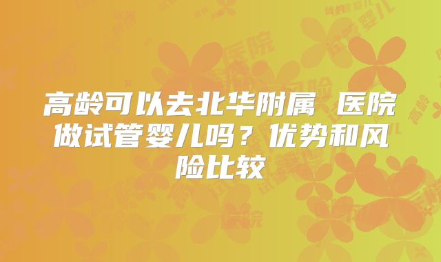 高龄可以去北华附属 医院做试管婴儿吗？优势和风险比较
