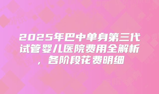 2025年巴中单身第三代试管婴儿医院费用全解析，各阶段花费明细