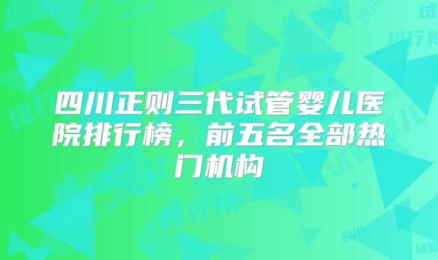 四川正则三代试管婴儿医院排行榜，前五名全部热门机构