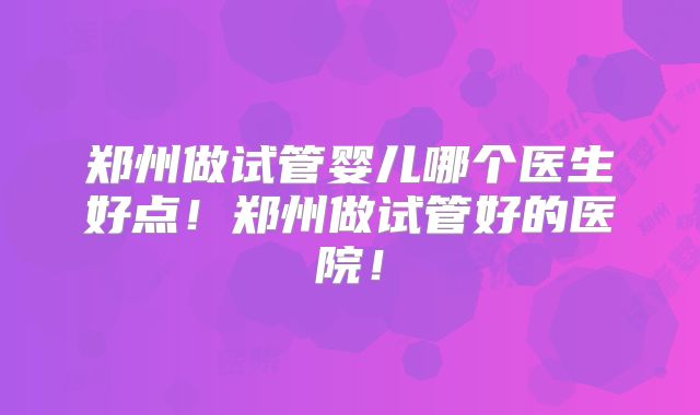 郑州做试管婴儿哪个医生好点！郑州做试管好的医院！