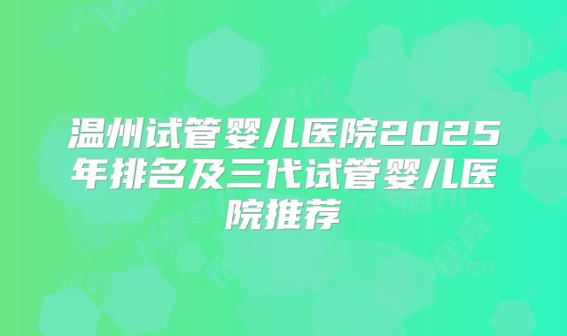 温州试管婴儿医院2025年排名及三代试管婴儿医院推荐
