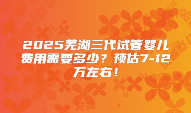 2025芜湖三代试管婴儿费用需要多少？预估7-12万左右！