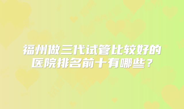 福州做三代试管比较好的医院排名前十有哪些？