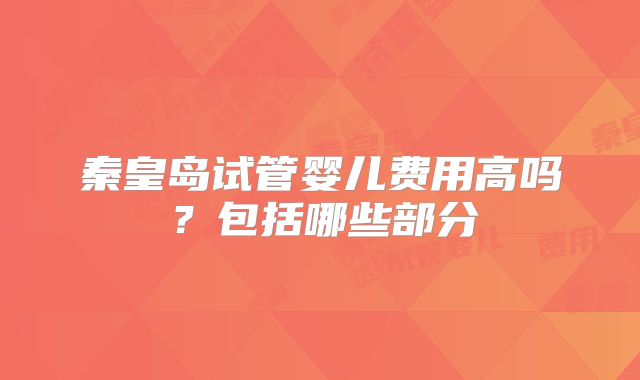 秦皇岛试管婴儿费用高吗?包括哪些部分