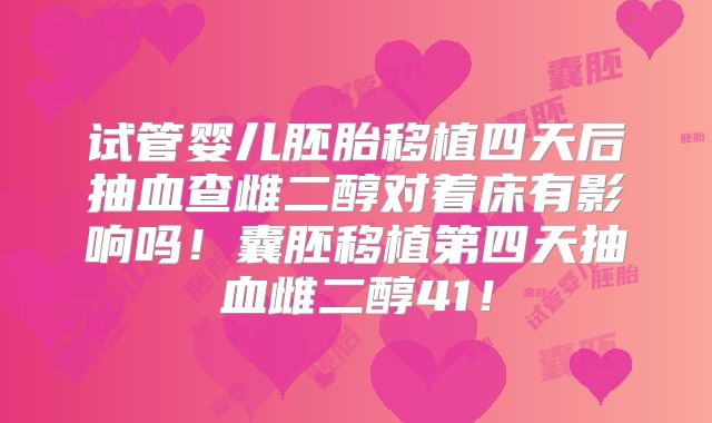 试管婴儿胚胎移植四天后抽血查雌二醇对着床有影响吗!囊胚移植第四天抽血雌二醇41!