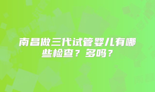 南昌做三代试管婴儿有哪些检查？多吗？