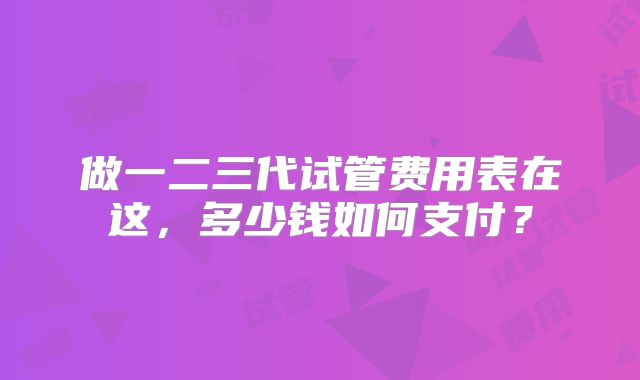 做一二三代试管费用表在这,多少钱如何支付?