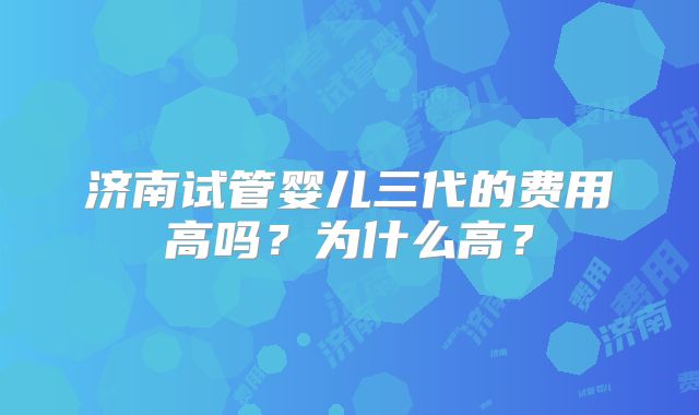 济南试管婴儿三代的费用高吗？为什么高？