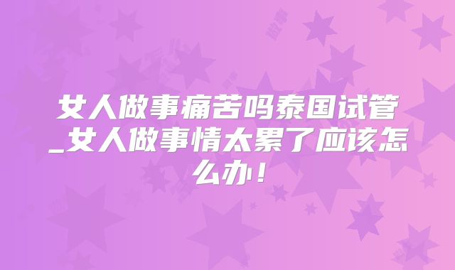 女人做事痛苦吗泰国试管_女人做事情太累了应该怎么办！