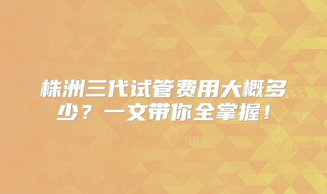 株洲三代试管费用大概多少?一文带你全掌握!