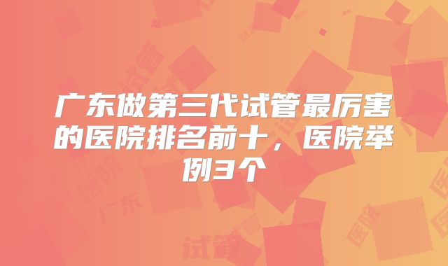 广东做第三代试管最厉害的医院排名前十，医院举例3个