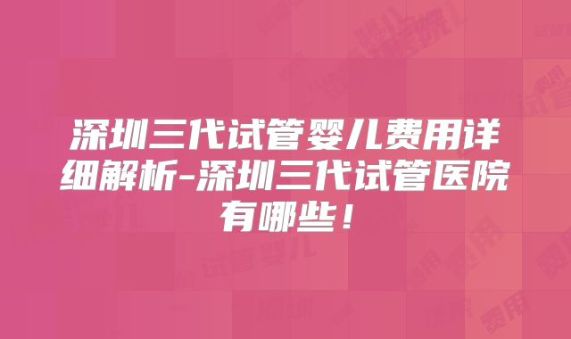 深圳三代试管婴儿费用详细解析-深圳三代试管医院有哪些！