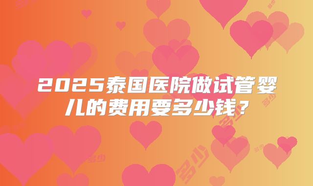 2025泰国医院做试管婴儿的费用要多少钱？