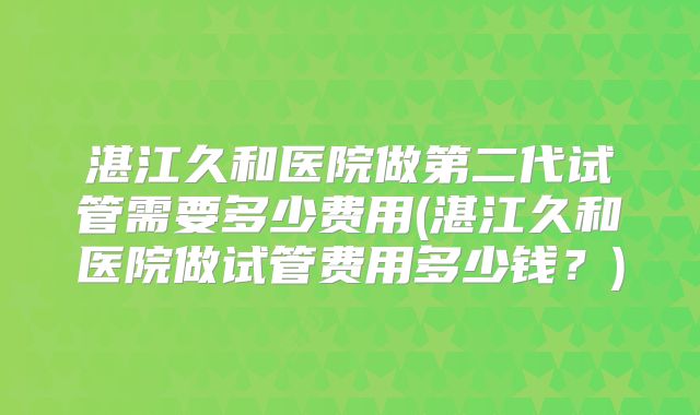 湛江久和医院做第二代试管需要多少费用(湛江久和医院做试管费用多少钱?)