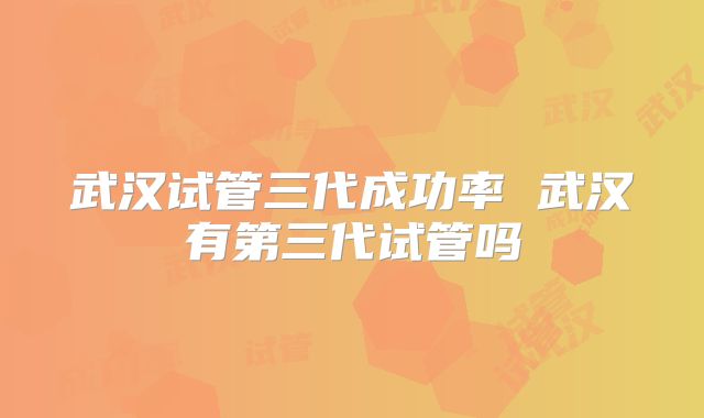 武汉试管三代成功率 武汉有第三代试管吗