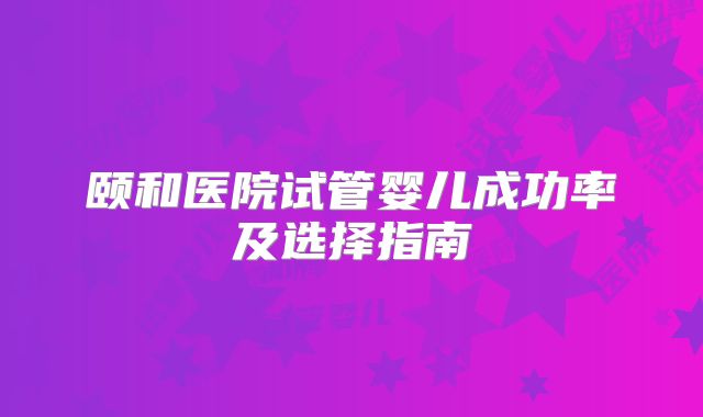 颐和医院试管婴儿成功率及选择指南