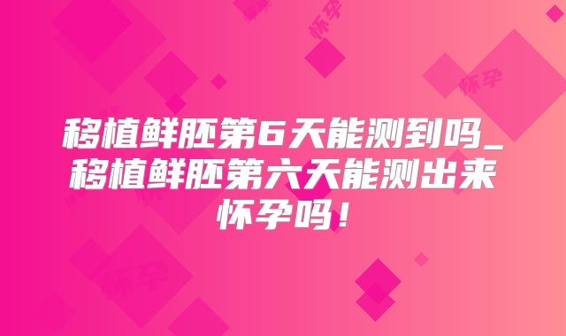 移植鲜胚第6天能测到吗_移植鲜胚第六天能测出来怀孕吗！