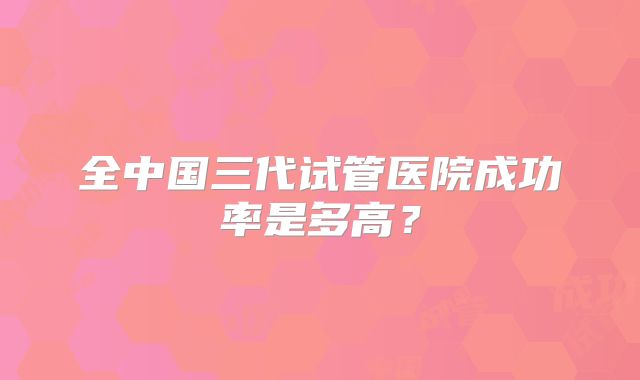 全中国三代试管医院成功率是多高？