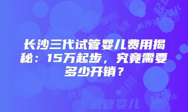 长沙三代试管婴儿费用揭秘：15万起步，究竟需要多少开销？