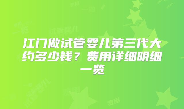 江门做试管婴儿第三代大约多少钱?费用详细明细一览