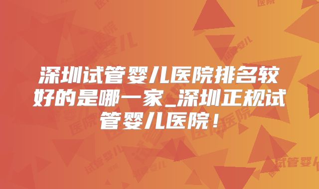 深圳试管婴儿医院排名较好的是哪一家_深圳正规试管婴儿医院！