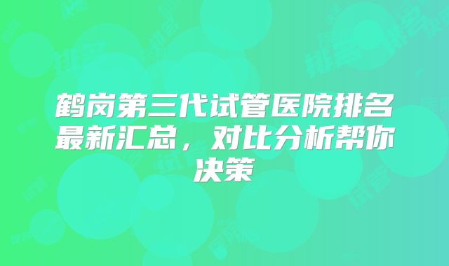 鹤岗第三代试管医院排名最新汇总，对比分析帮你决策